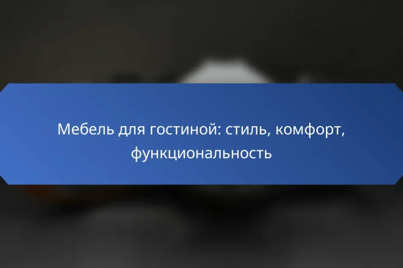 Мебель для гостиной: стиль, комфорт, функциональность